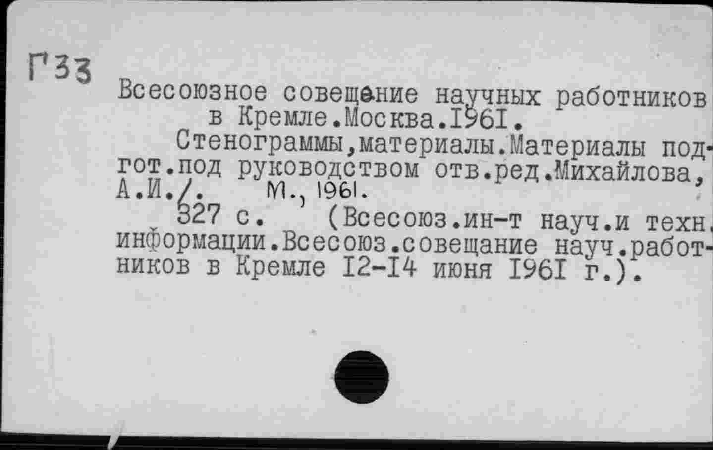 ﻿ГЗЗ
■
Всесоюзное совещание научных работников в Кремле.Москва.1961.
Стенограммы,материалы.Материалы под^ гот.под руководством отв.ред.Михайлова. А. И.Л М., 1961.
327 с. (Всесоюз.ин-т науч.и техн, информации.Всесоюз.совещание науч.работников в Кремле 12-14 июня 1961 г.).